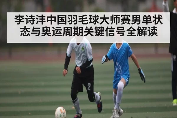 李诗沣中国羽毛球大师赛男单状态与奥运周期关键信号全解读